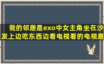 我的邻居是exo中女主角坐在沙发上边吃东西边看电视看的电视是什么