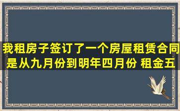 我租房子签订了一个房屋租赁合同是从九月份到明年四月份 租金五百 ...