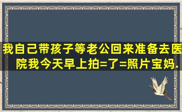 我自己带孩子,等老公回来准备去医院。我今天早上拍=了=照片,宝妈...