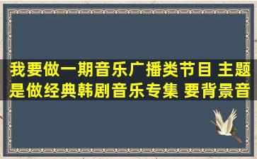 我要做一期音乐广播类节目 主题是做经典韩剧音乐专集 要背景音乐!!!!