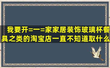 我要开=一=家家居装饰玻璃杯餐具之类的淘宝店一直不知道取什么名字...