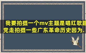 我要拍摄一个mv,主题是《唱红歌跟党走》,拍摄一些广东革命历史,因为...