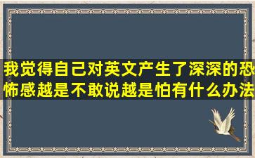 我觉得自己对英文产生了深深的恐怖感,越是不敢说越是怕,有什么办法...