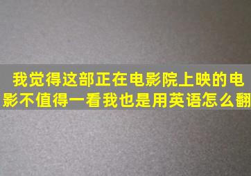 我觉得这部正在电影院上映的电影不值得一看。我也是。(用英语怎么翻