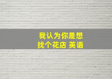 我认为你是想找个花店 英语