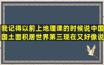 我记得以前上地理课的时候,说中国国土面积居世界第三,现在又好像说...