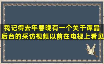 我记得去年春晚有一个关于谭晶 后台的采访视频,以前在电视上看见过,...