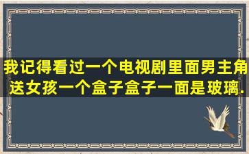 我记得看过一个电视剧,里面男主角送女孩一个盒子,盒子一面是玻璃...