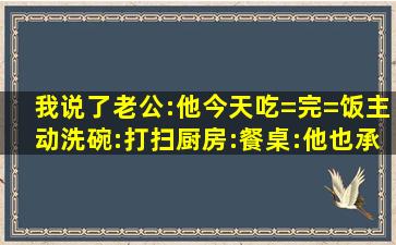 我说了老公:他今天吃=完=饭主动洗碗:打扫厨房:餐桌:他也承认了以前不...