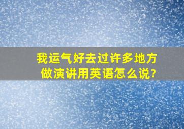 我运气好,去过许多地方做演讲用英语怎么说?