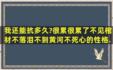 我还能抗多久?很累很累了,不见棺材不落泪,不到黄河不死心的性格,...