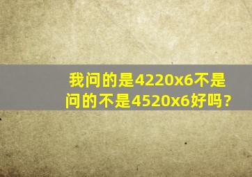 我问的是4220x6,不是问的不是4520x6好吗?