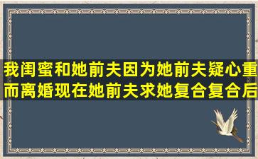 我闺蜜和她前夫因为她前夫疑心重而离婚,现在她前夫求她复合,复合后...