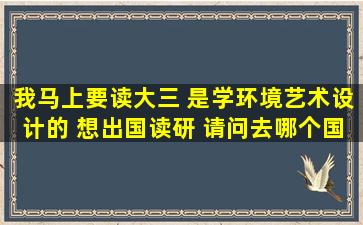 我马上要读大三 是学环境艺术设计的 想出国读研 请问去哪个国家好哪...