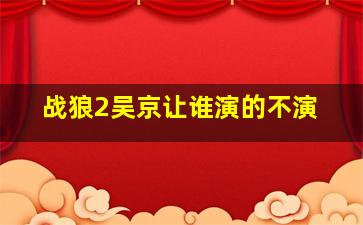 战狼2吴京让谁演的不演