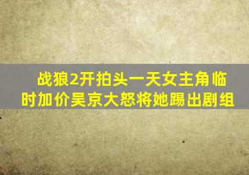 战狼2开拍头一天,女主角临时加价,吴京大怒将她踢出剧组