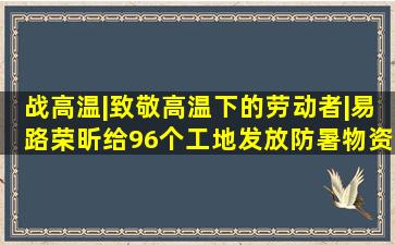 战高温|致敬高温下的劳动者|易路荣昕给96个工地发放防暑物资...