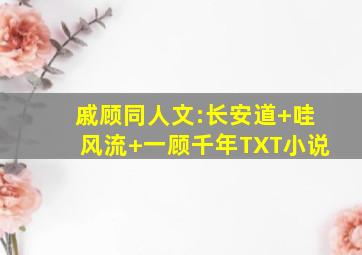 戚顾同人文:《长安道》+《哇风流》+《一顾千年》TXT小说