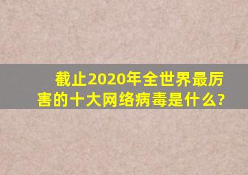 截止2020年全世界最厉害的十大网络病毒是什么?