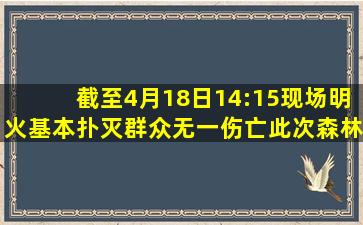 截至4月18日14:15,现场明火基本扑灭,群众无一伤亡。此次森林火灾...