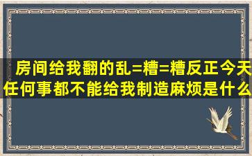 房间给我翻的乱=糟=糟反正今天任何事都不能给我制造麻烦是什么歌