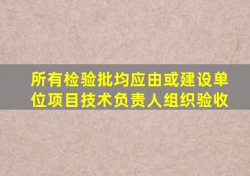 所有检验批均应由或建设单位项目技术负责人组织验收。