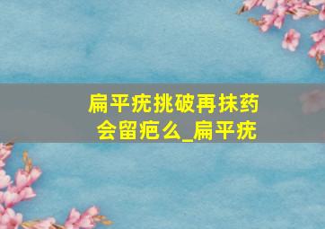 扁平疣挑破再抹药会留疤么_扁平疣