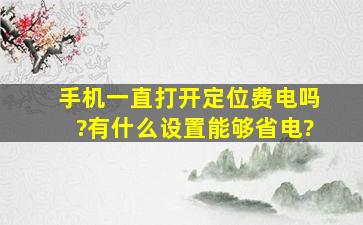 手机一直打开定位费电吗?有什么设置能够省电?