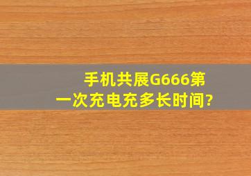 手机共展G666第一次充电充多长时间?