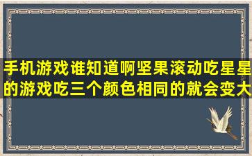 手机游戏谁知道啊,坚果滚动吃星星的游戏,吃三个颜色相同的就会变大,...