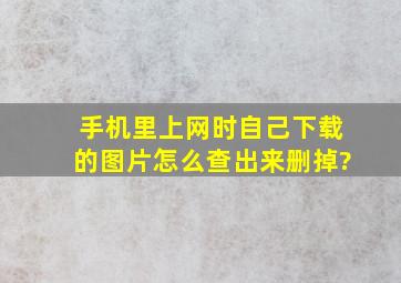 手机里上网时自己下载的图片怎么查出来删掉?