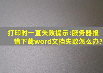 打印时一直失败,提示:服务器报错下载word文档失败,怎么办?