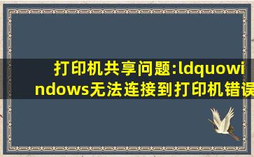 打印机共享问题:“windows无法连接到打印机,错误 0×0000007e”,...