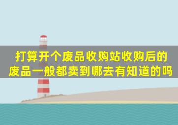 打算开个废品收购站。收购后的废品一般都卖到哪去。有知道的吗(