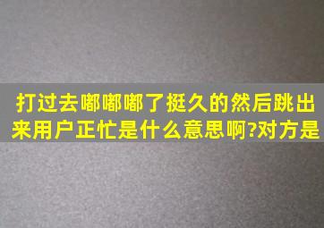 打过去。嘟嘟嘟了挺久的。然后跳出来用户正忙。是什么意思啊?对方是