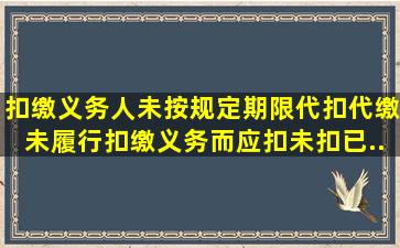 扣缴义务人未按规定期限代扣代缴、未履行扣缴义务而应扣未扣、已...