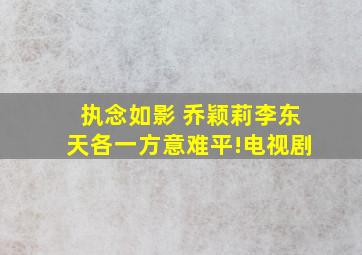 执念如影 乔颖莉李东天各一方,意难平!电视剧