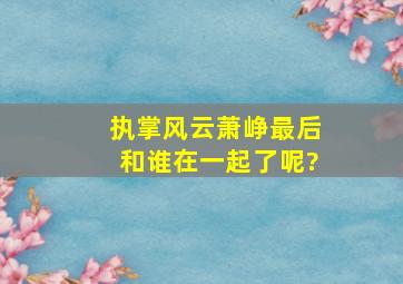 执掌风云萧峥最后和谁在一起了呢?