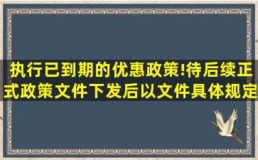 执行已到期的优惠政策!待后续正式政策文件下发后,以文件具体规定...