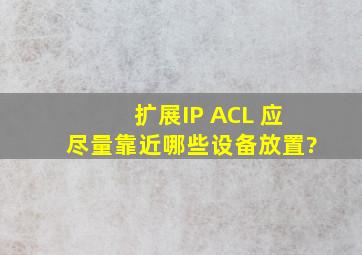 扩展IP ACL 应尽量靠近哪些设备放置?