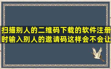 扫描别人的二维码下载的软件注册时输入别人的邀请码,这样会不会让...