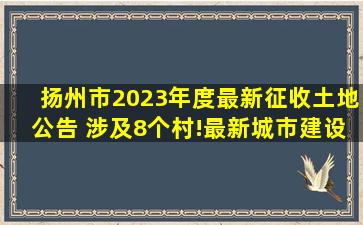 扬州市2023年度最新征收土地公告 涉及8个村!最新城市建设用地征收...