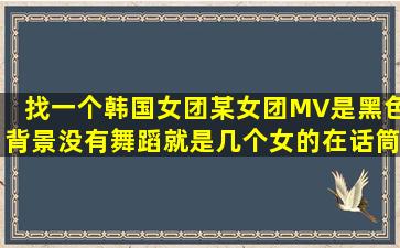 找一个韩国女团,某女团MV,是黑色背景,没有舞蹈,就是几个女的在话筒...