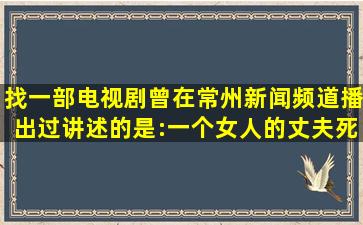 找一部电视剧曾在常州新闻频道播出过讲述的是:一个女人的丈夫死了