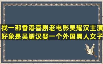 找一部香港喜剧老电影,吴耀汉主演,好象是吴耀汉娶一个外国黑人女子,...