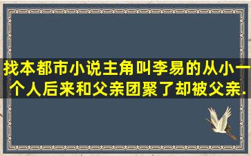 找本都市小说,主角叫李易的,从小一个人,后来和父亲团聚了却被父亲...