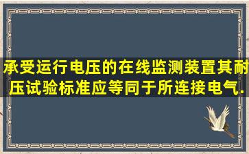 承受运行电压的在线监测装置,其耐压试验标准应等同于所连接电气...