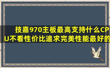 技嘉970主板最高支持什么CPU,不看性价比,追求完美性能,最好的?