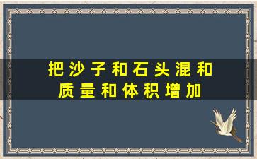 把 沙 子 和 石 头 混 和 ,质 量 和 体 积 增 加 吗