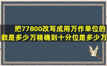 把77800改写成用万作单位的数是多少万精确到十分位是多少万?